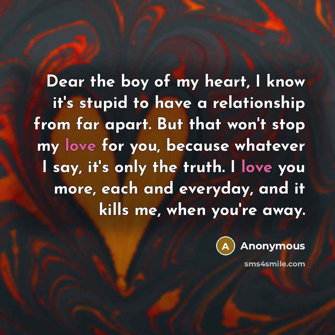 “Dear the boy of my heart, I know it's stupid to have a relationship from far apart. But that won't stop my love for you, because whatever I say, it's only the truth. I love you more, each and everyday, and it kills me, when you're away.” quote by Anonymous