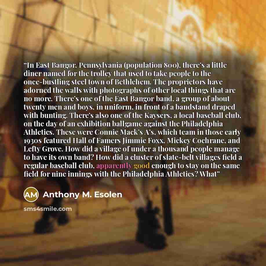 “In East Bangor, Pennsylvania (population 800), there’s a little diner named for the trolley that used to take people to the once-bustling steel town of Bethlehem. The proprietors have adorned the walls with photographs of other local things that are no more. There’s one of the East Bangor band, a…” quote by Anthony M. Esolen