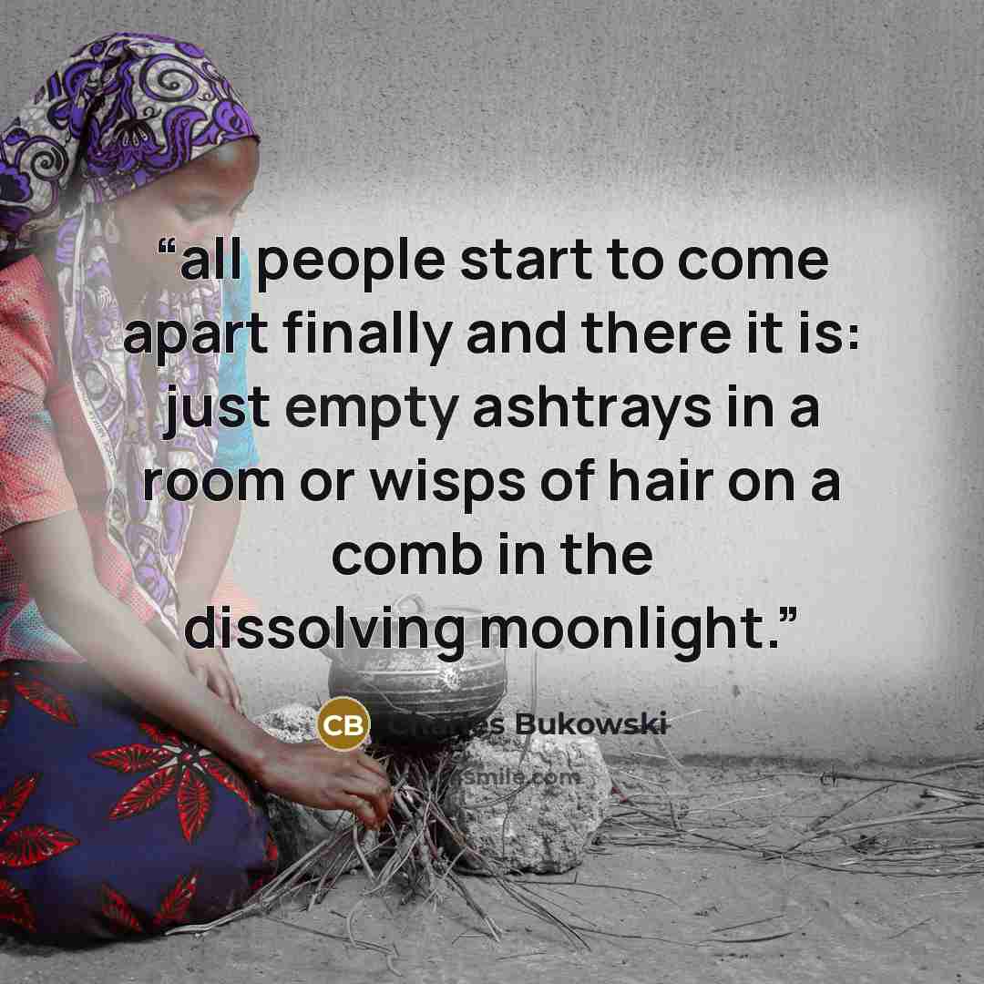 “all people start to come apart finally and there it is: just empty ashtrays in a room or wisps of hair on a comb in the dissolving moonlight.” quote by Charles Bukowski