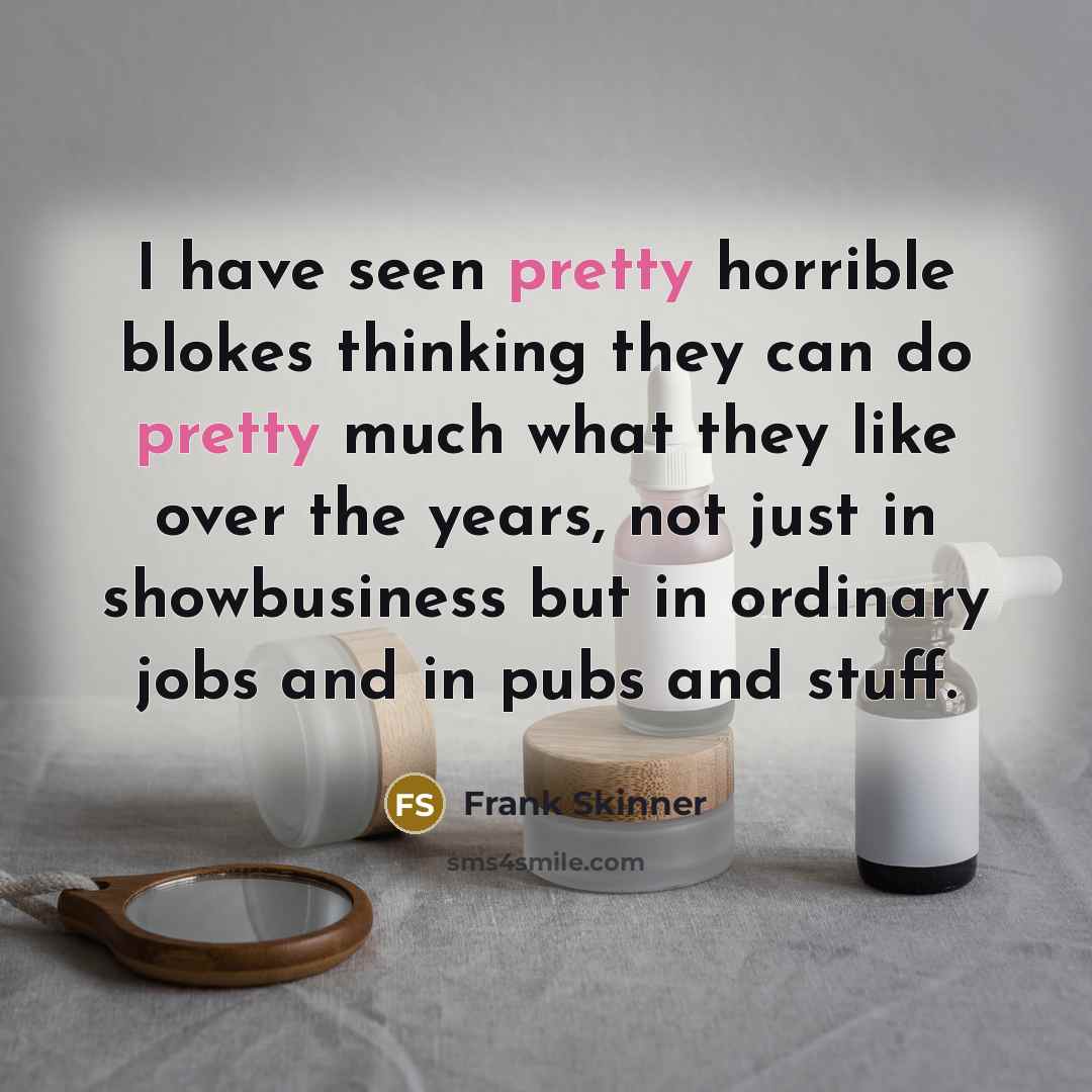 “I have seen pretty horrible blokes thinking they can do pretty much what they like over the years, not just in showbusiness but in ordinary jobs and in pubs and stuff.” quote by Frank Skinner