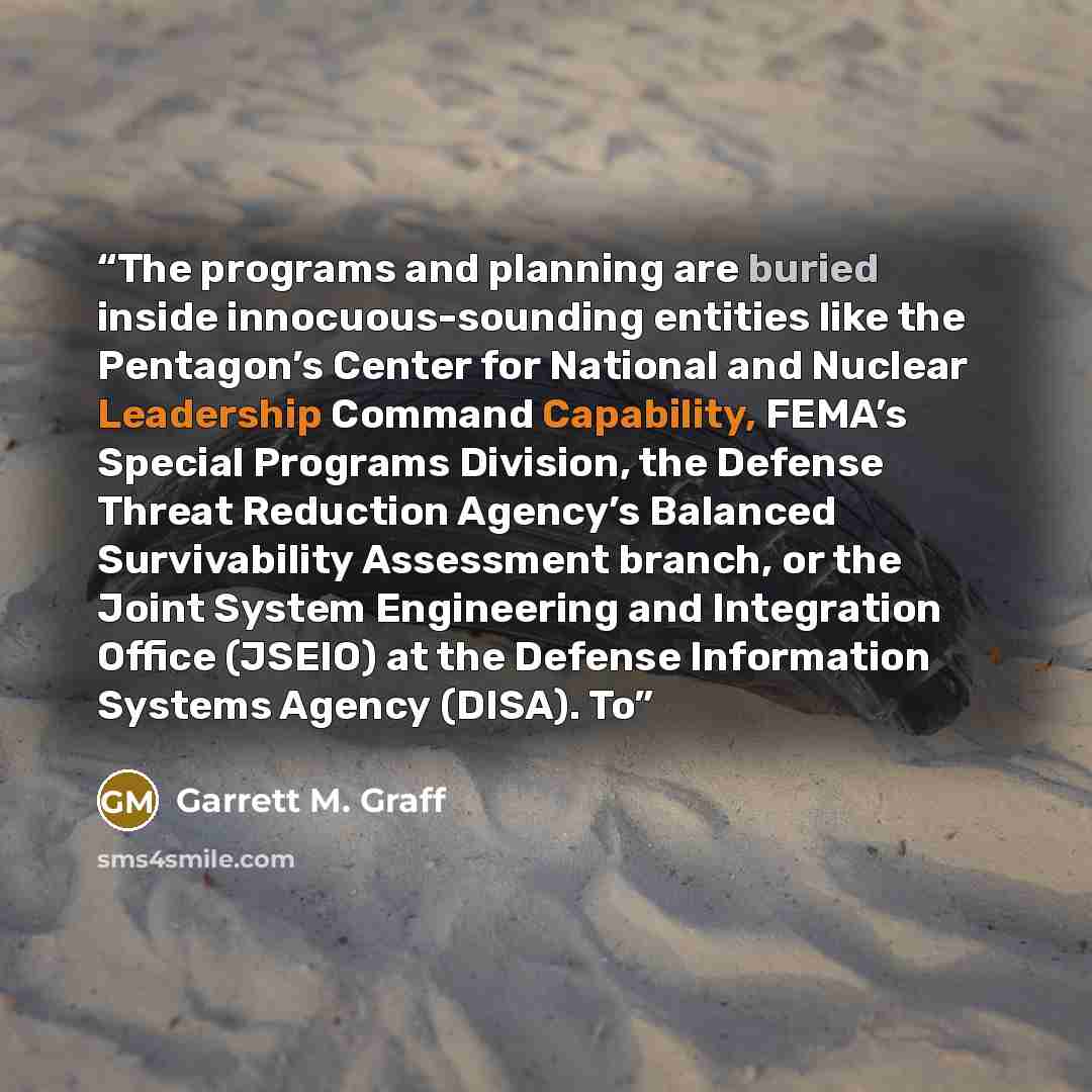 “The programs and planning are buried inside innocuous-sounding entities like the Pentagon’s Center for National and Nuclear Leadership Command Capability, FEMA’s Special Programs Division, the Defense Threat Reduction Agency’s Balanced Survivability Assessment branch, or the Joint System…” quote by Garrett M. Graff