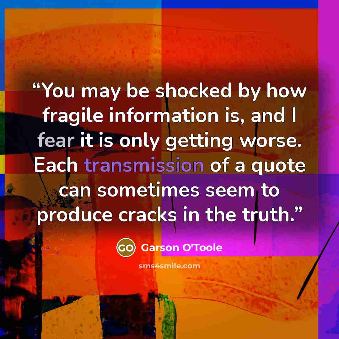 “You may be shocked by how fragile information is, and I fear it is only getting worse. Each transmission of a quote can sometimes seem to produce cracks in the truth.” quote by Garson O'Toole