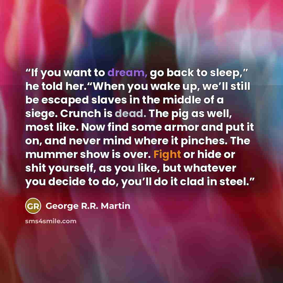 “If you want to dream, go back to sleep,” he told her.“When you wake up, we’ll still be escaped slaves in the middle of a siege. Crunch is dead. The pig as well, most like. Now find some armor and put it on, and never mind where it pinches. The mummer show is over. Fight or hide or shit yourself…” quote by George R.R. Martin