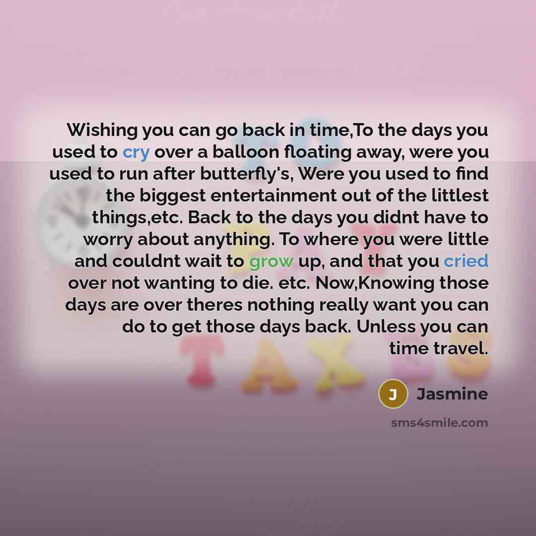 “Wishing you can go back in time,To the days you used to cry over a balloon floating away, were you used to run after butterfly's, Were you used to find the biggest entertainment out of the littlest things,etc. Back to the days you didnt have to worry about anything. To where you were little and…” quote by Jasmine