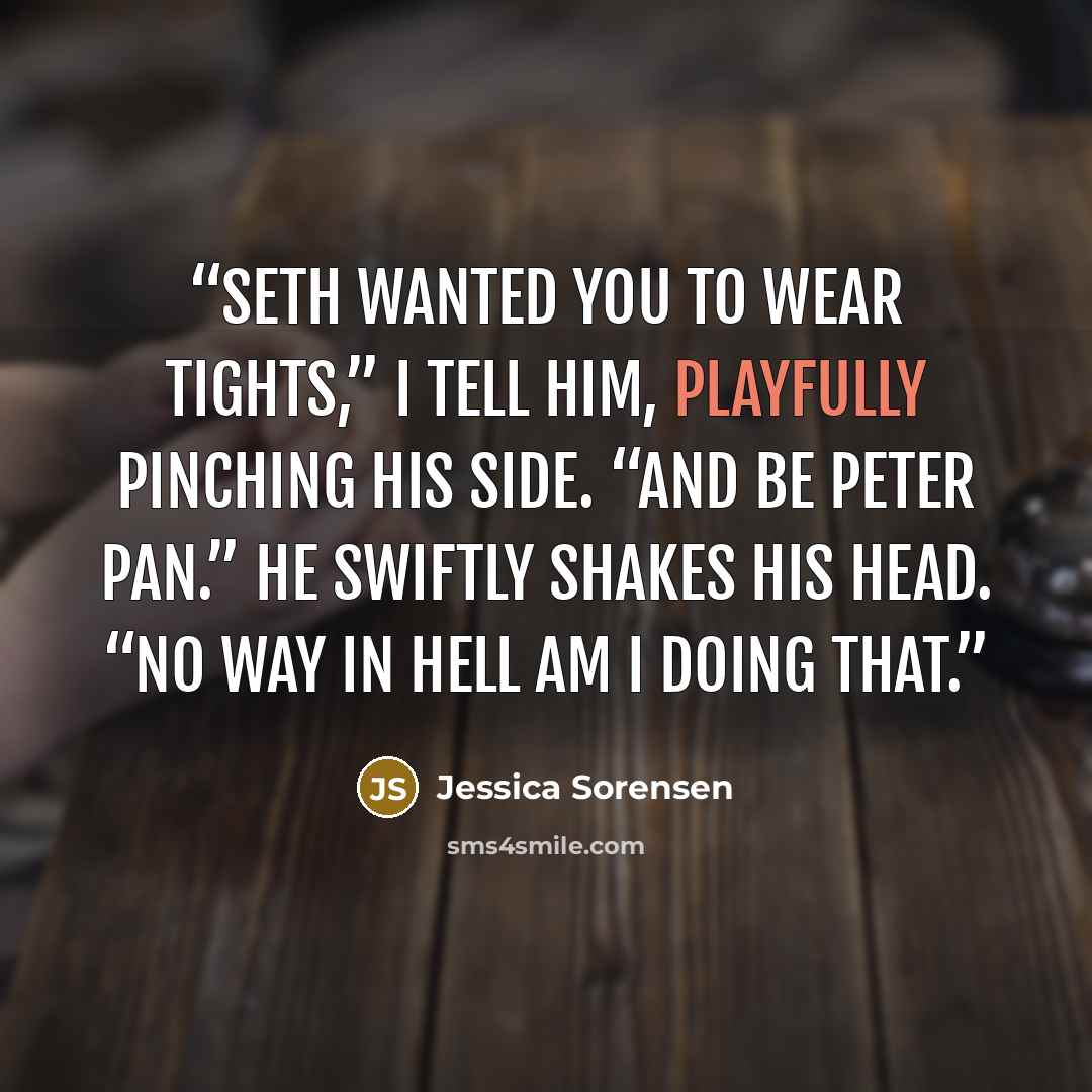 “Seth wanted you to wear tights,” I tell him, playfully pinching his side. “And be Peter Pan.” He swiftly shakes his head. “No way in hell am I doing that.” quote by Jessica Sorensen