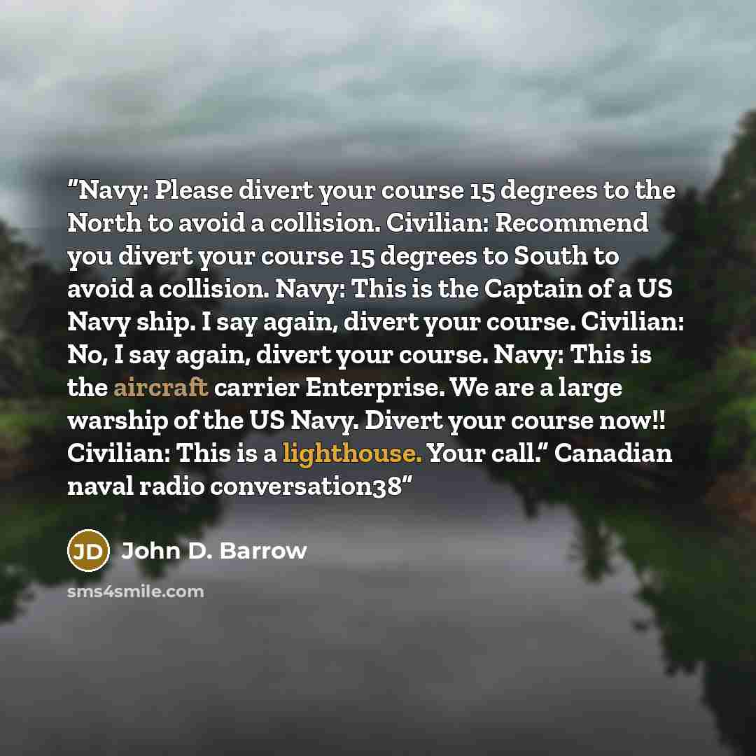 “Navy: Please divert your course 15 degrees to the North to avoid a collision. Civilian: Recommend you divert your course 15 degrees to South to avoid a collision. Navy: This is the Captain of a US Navy ship. I say again, divert your course. Civilian: No, I say again, divert your course. Navy: This…” quote by John D. Barrow