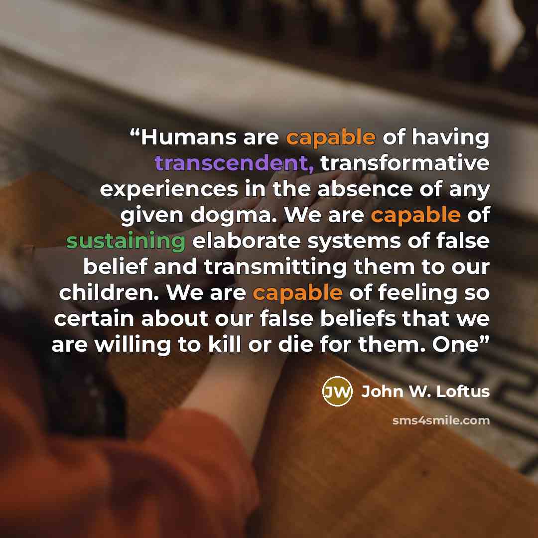 “Humans are capable of having transcendent, transformative experiences in the absence of any given dogma. We are capable of sustaining elaborate systems of false belief and transmitting them to our children. We are capable of feeling so certain about our false beliefs that we are willing to kill or…” quote by John W. Loftus