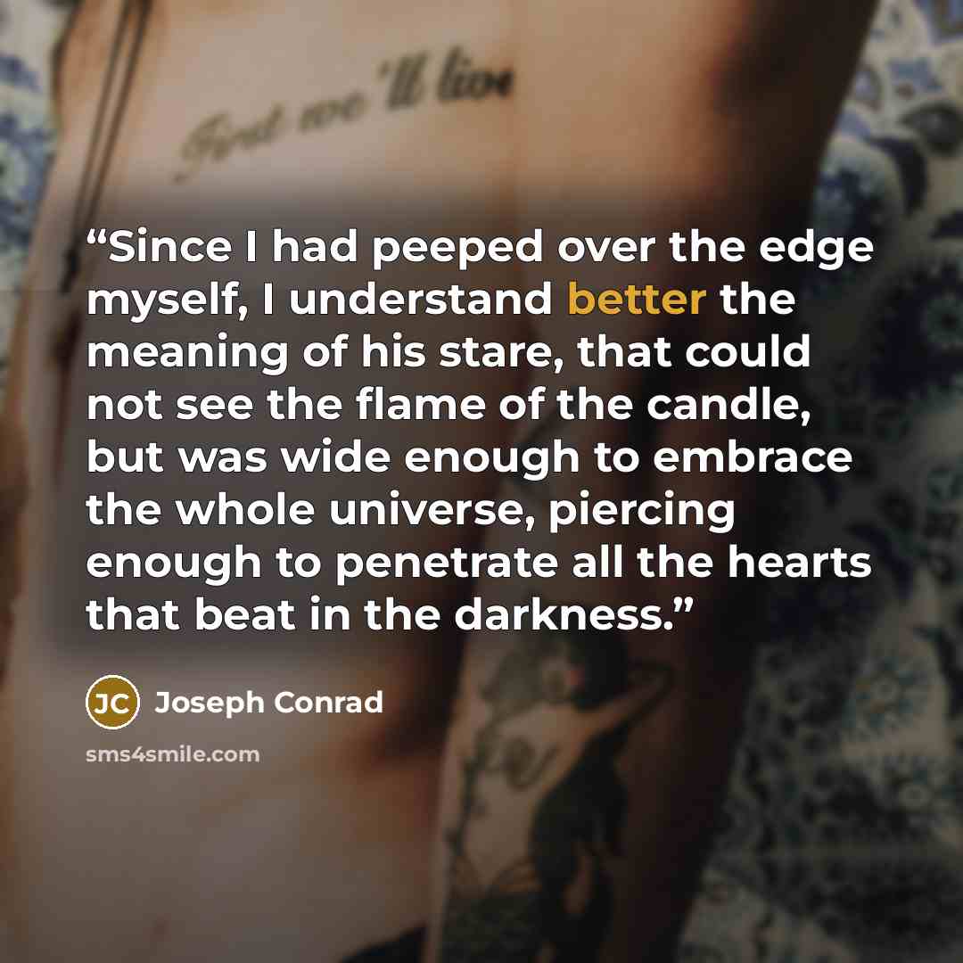 “Since I had peeped over the edge myself, I understand better the meaning of his stare, that could not see the flame of the candle, but was wide enough to embrace the whole universe, piercing enough to penetrate all the hearts that beat in the darkness.” quote by Joseph Conrad