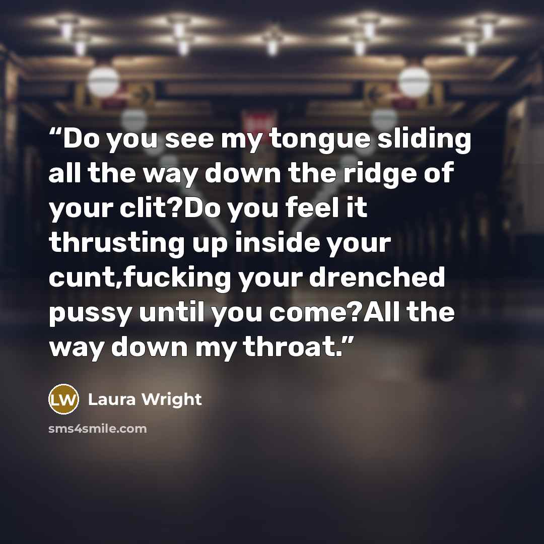 “Do you see my tongue sliding all the way down the ridge of your clit?Do you feel it thrusting up inside your cunt,fucking your drenched pussy until you come?All the way down my throat.” quote by Laura Wright