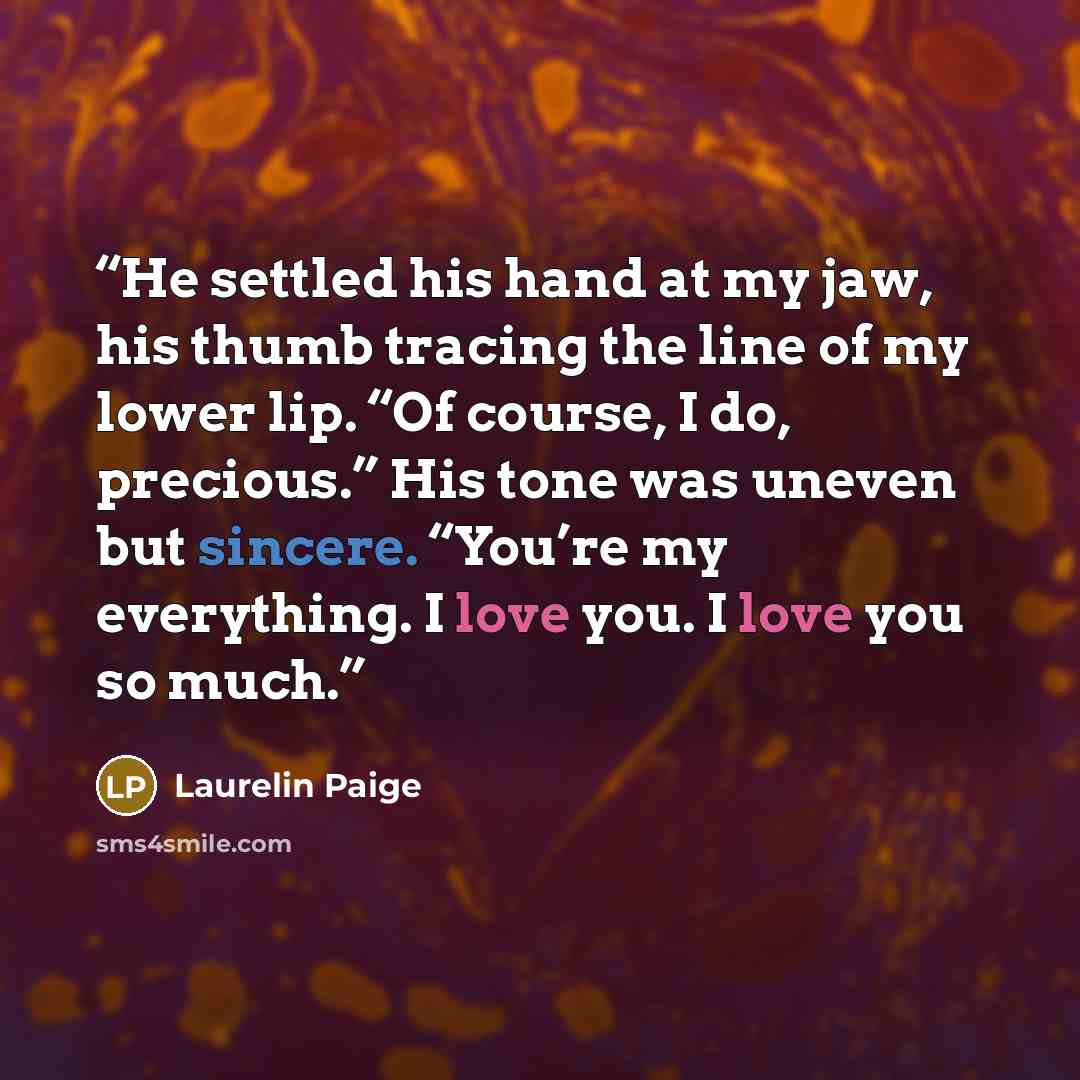 “He settled his hand at my jaw, his thumb tracing the line of my lower lip. “Of course, I do, precious.” His tone was uneven but sincere. “You’re my everything. I love you. I love you so much.” quote by Laurelin Paige