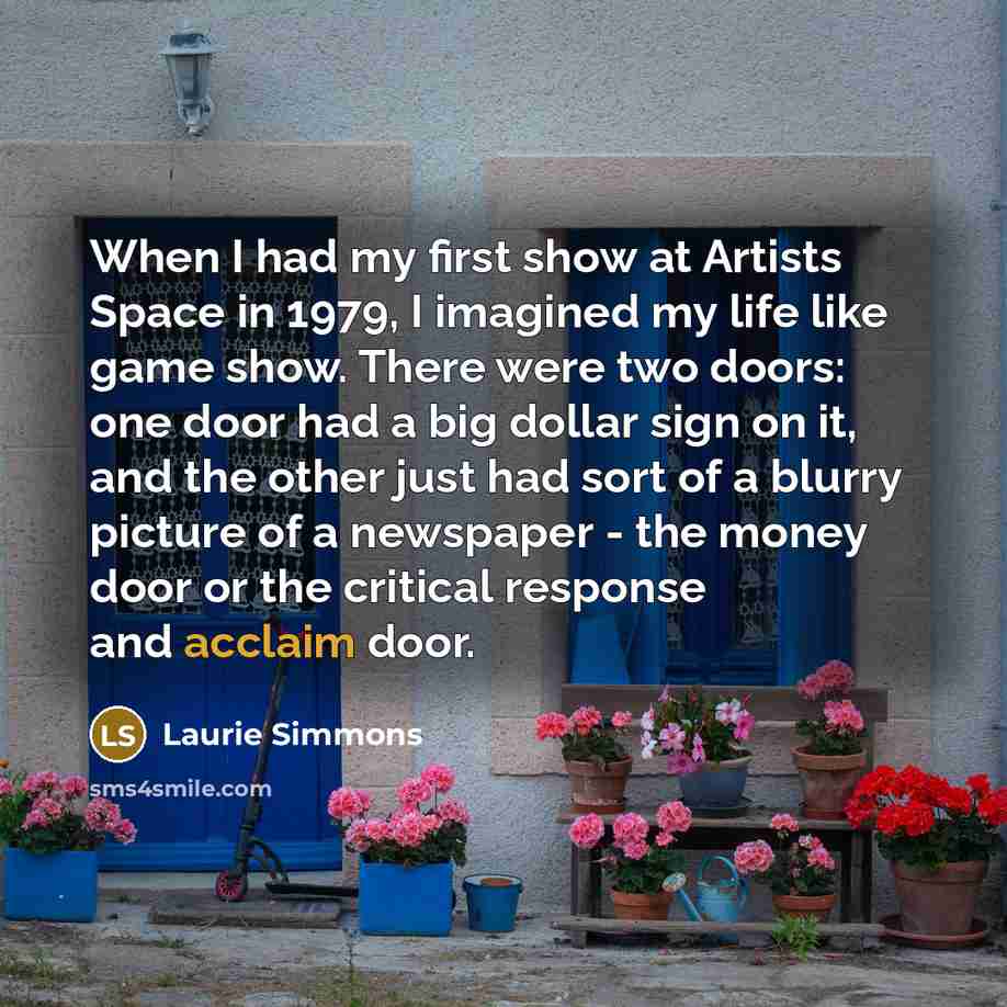 “When I had my first show at Artists Space in 1979, I imagined my life like game show. There were two doors: one door had a big dollar sign on it, and the other just had sort of a blurry picture of a newspaper - the money door or the critical response and acclaim door.” quote by Laurie Simmons
