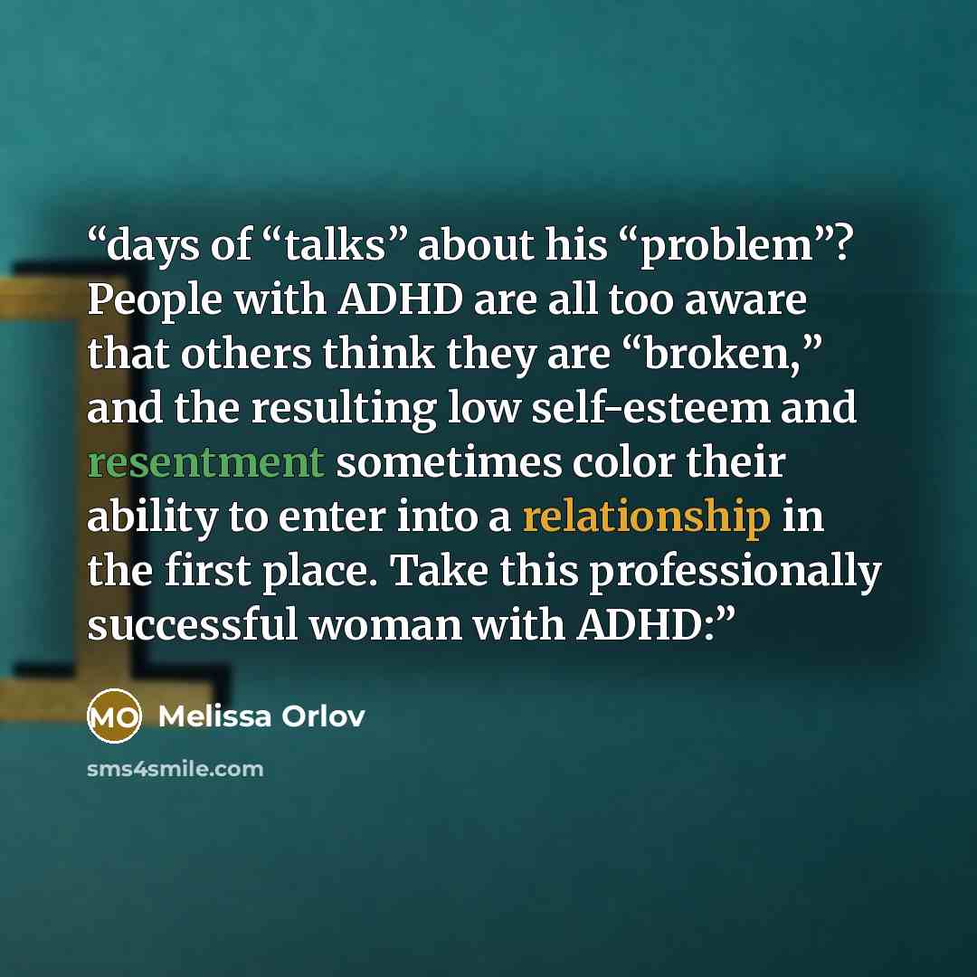 “days of “talks” about his “problem”? People with ADHD are all too aware that others think they are “broken,” and the resulting low self-esteem and resentment sometimes color their ability to enter into a relationship in the first place. Take this professionally successful woman with ADHD:” quote by Melissa Orlov