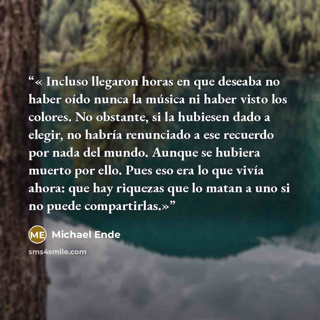 “Incluso llegaron horas en que deseaba no haber oído nunca la música ni haber visto los colores. No obstante, si la hubiesen dado a elegir, no habría renunciado a ese recuerdo por nada del mundo. Aunque se hubiera muerto por ello. Pues eso era lo que vivía ahora: que hay riquezas que lo matan a uno…” quote by Michael Ende