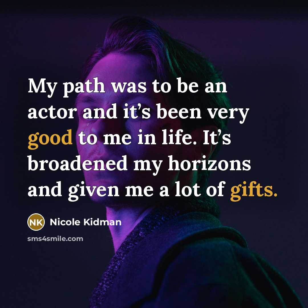 “My path was to be an actor and it’s been very good to me in life. It’s broadened my horizons and given me a lot of gifts.” quote by Nicole Kidman