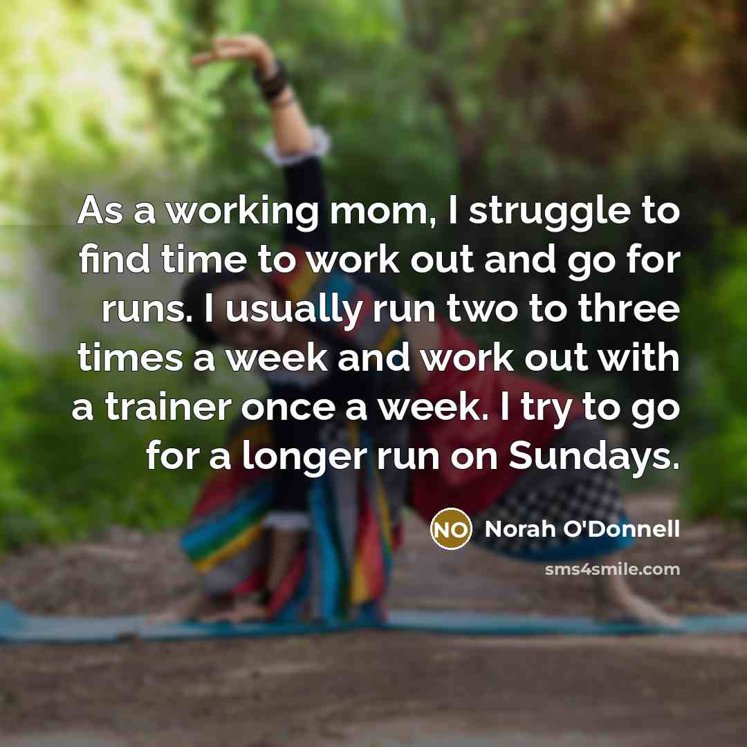 “As a working mom, I struggle to find time to work out and go for runs. I usually run two to three times a week and work out with a trainer once a week. I try to go for a longer run on Sundays.” quote by Norah O'Donnell