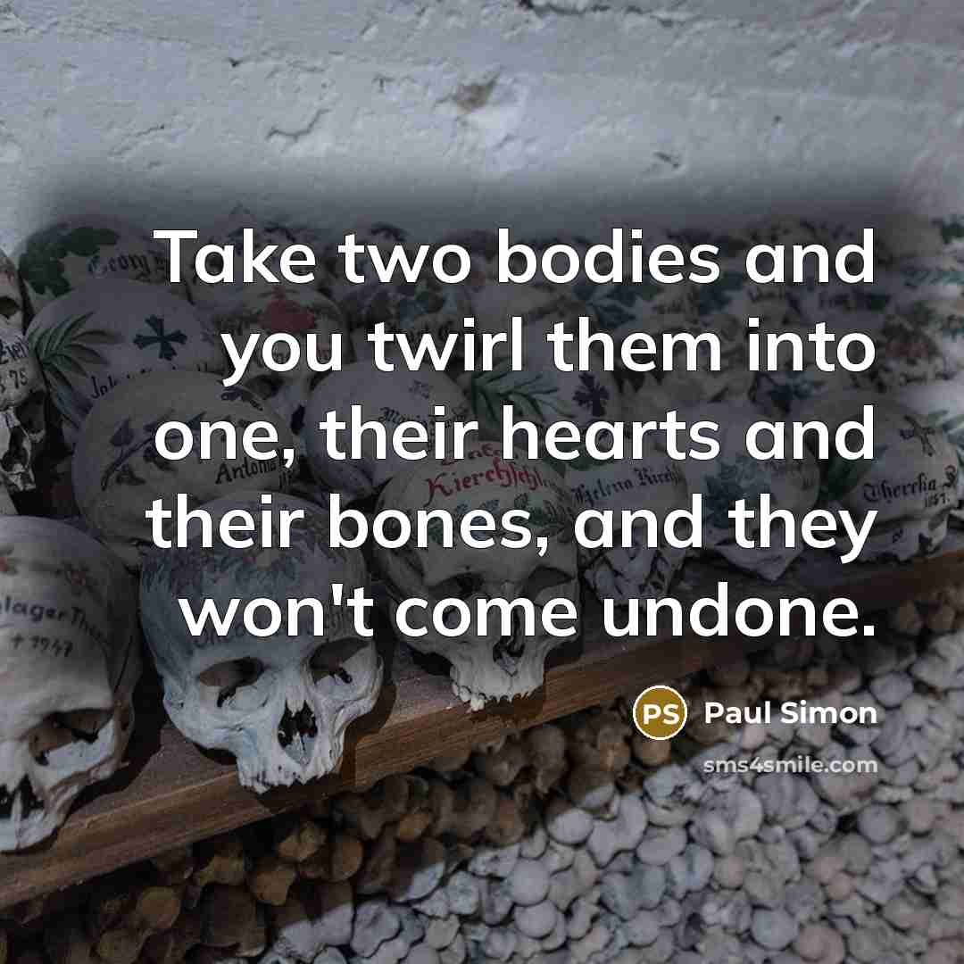 “Take two bodies and you twirl them into one, their hearts and their bones, and they won't come undone.” quote by Paul Simon