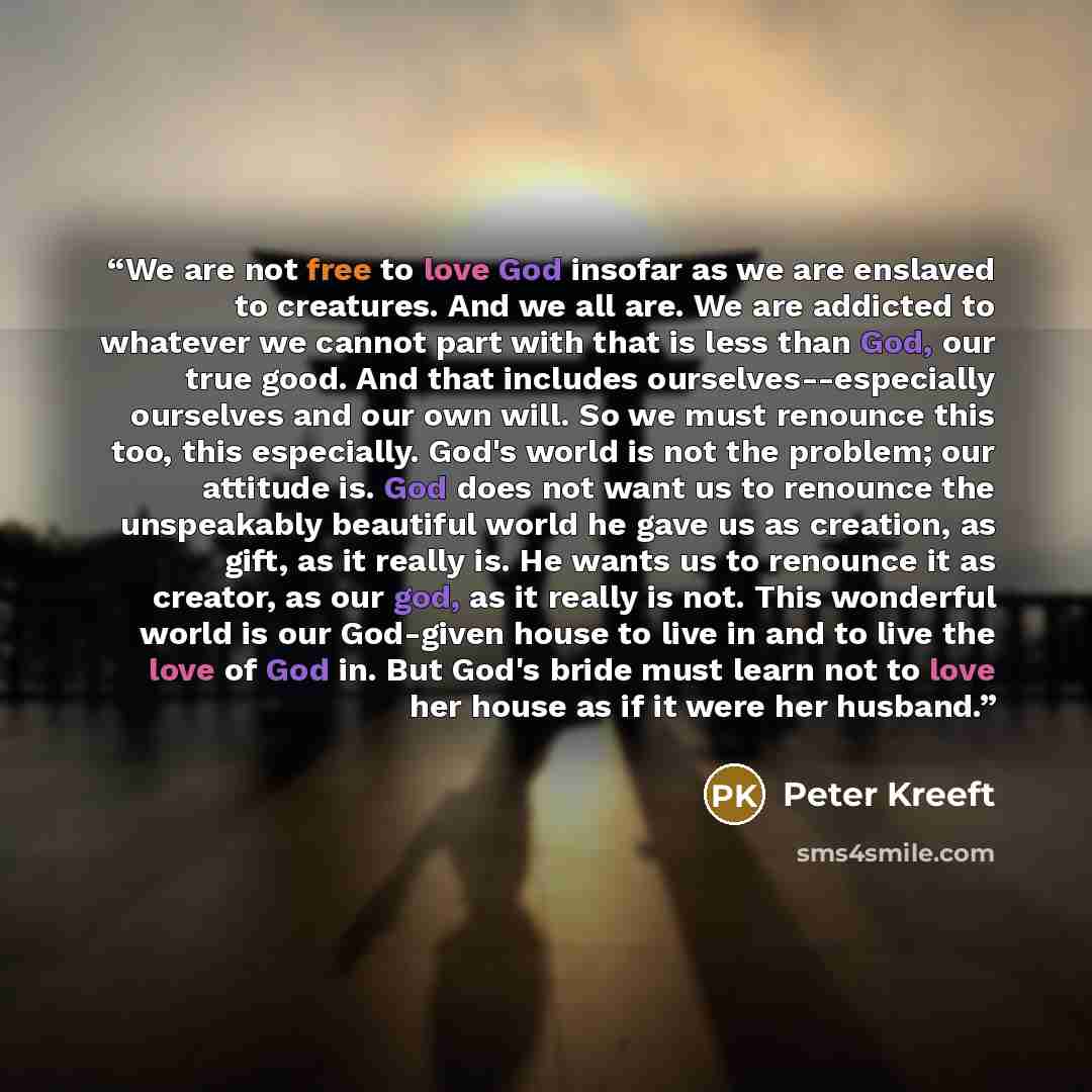 “We are not free to love God insofar as we are enslaved to creatures. And we all are. We are addicted to whatever we cannot part with that is less than God, our true good. And that includes ourselves--especially ourselves and our own will. So we must renounce this too, this especially. God's world…” quote by Peter Kreeft