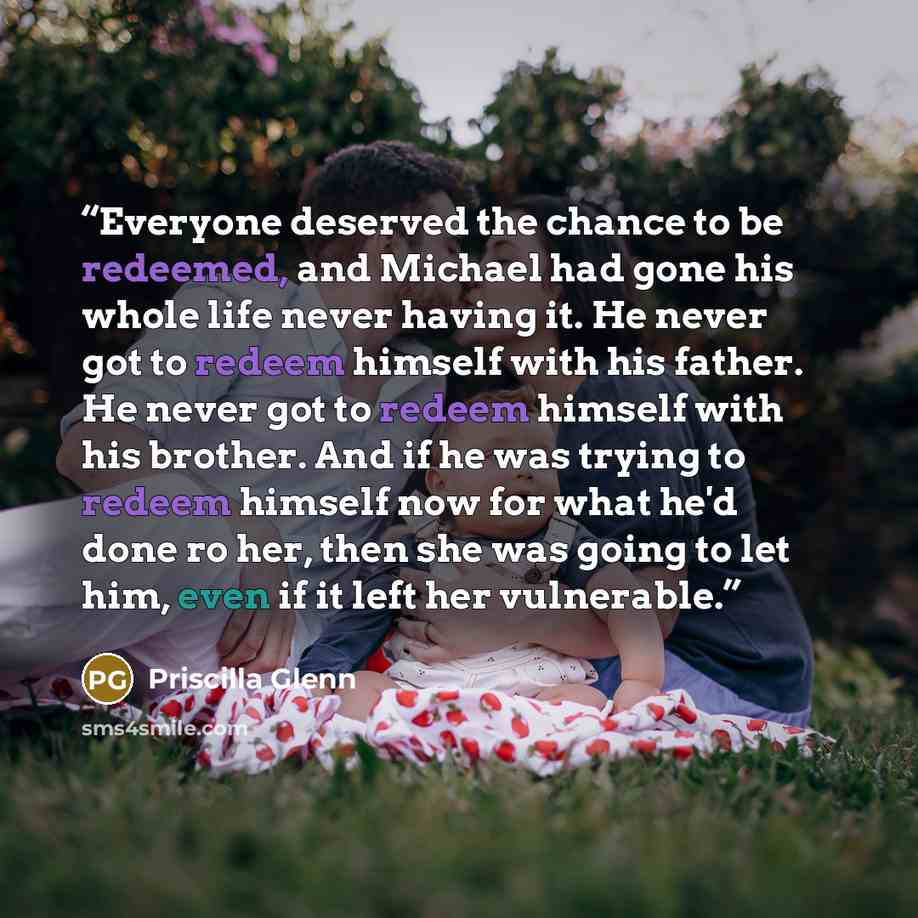 “Everyone deserved the chance to be redeemed, and Michael had gone his whole life never having it. He never got to redeem himself with his father. He never got to redeem himself with his brother. And if he was trying to redeem himself now for what he'd done ro her, then she was going to let him…” quote by Priscilla Glenn