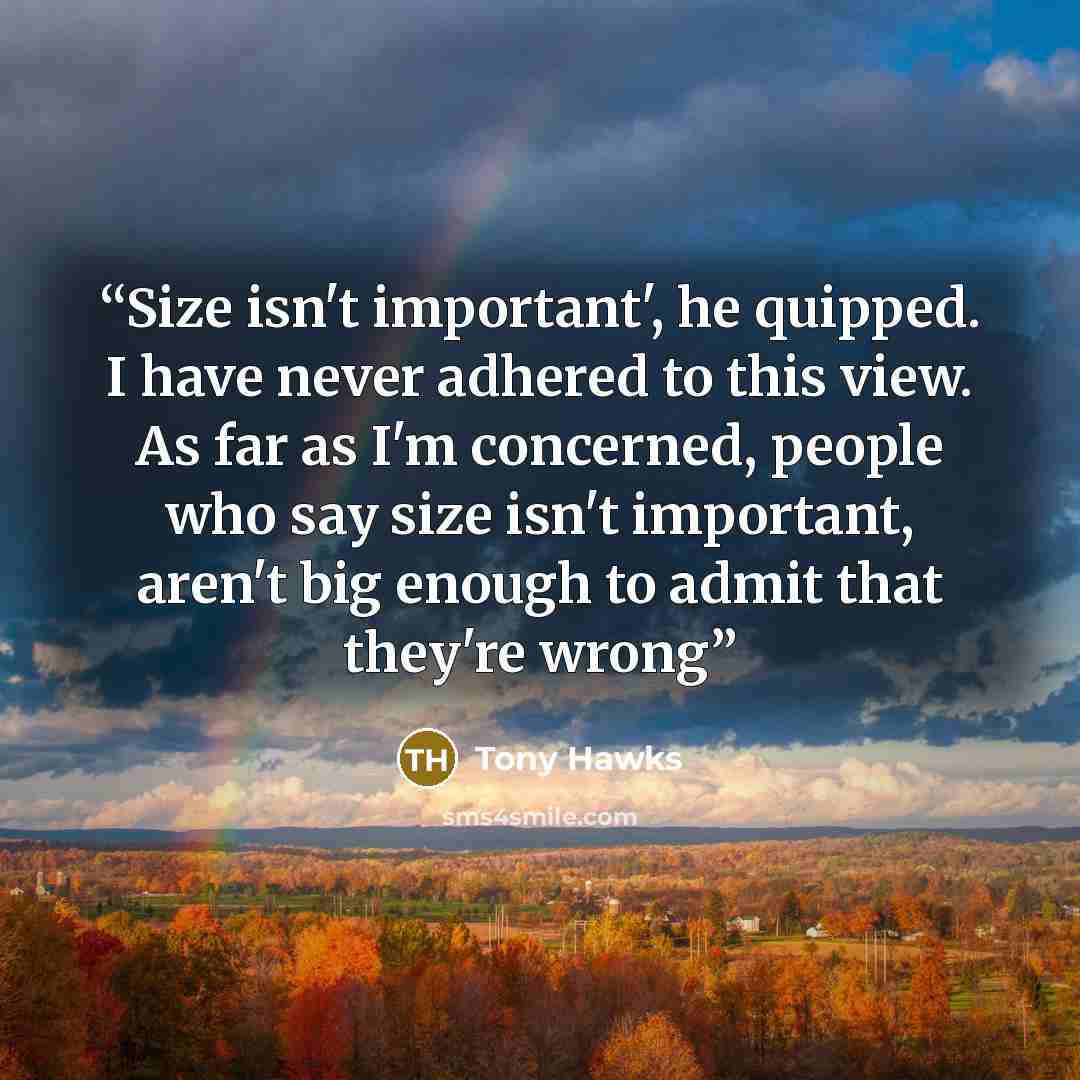 “Size isn't important', he quipped. I have never adhered to this view. As far as I'm concerned, people who say size isn't important, aren't big enough to admit that they're wrong” quote by Tony Hawks
