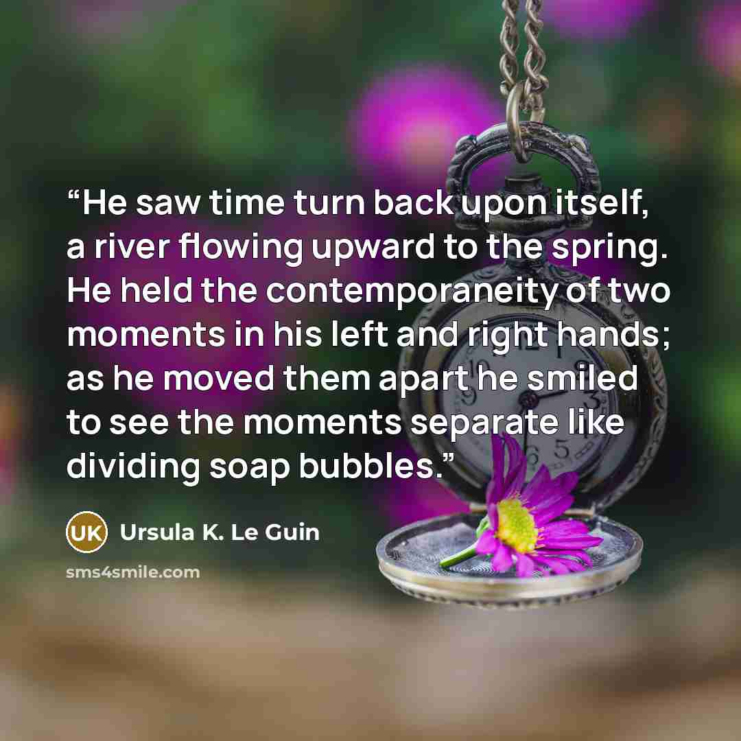 “He saw time turn back upon itself, a river flowing upward to the spring. He held the contemporaneity of two moments in his left and right hands; as he moved them apart he smiled to see the moments separate like dividing soap bubbles.” quote by Ursula K. Le Guin
