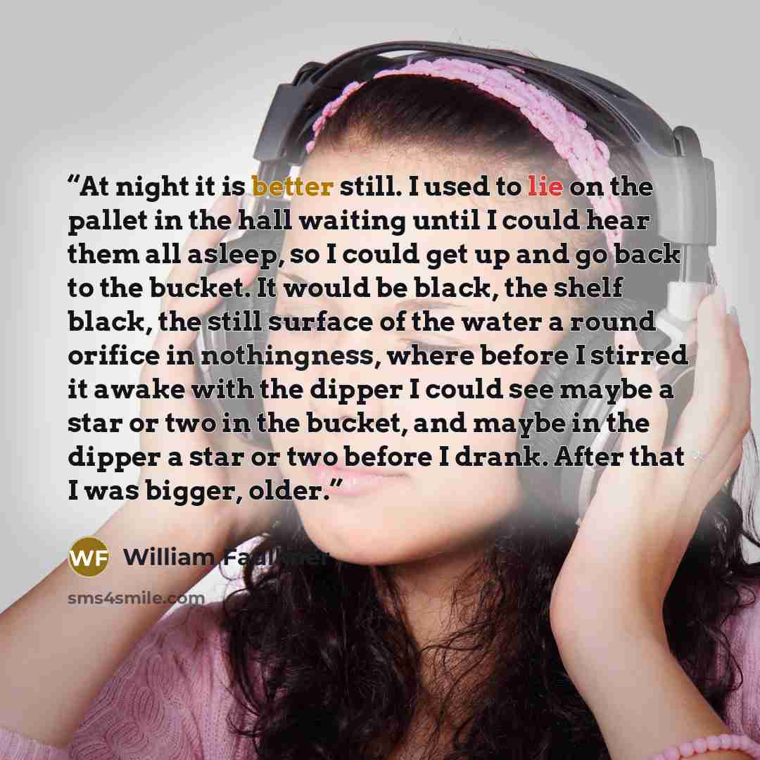 “At night it is better still. I used to lie on the pallet in the hall waiting until I could hear them all asleep, so I could get up and go back to the bucket. It would be black, the shelf black, the still surface of the water a round orifice in nothingness, where before I stirred it awake with the…” quote by William Faulkner