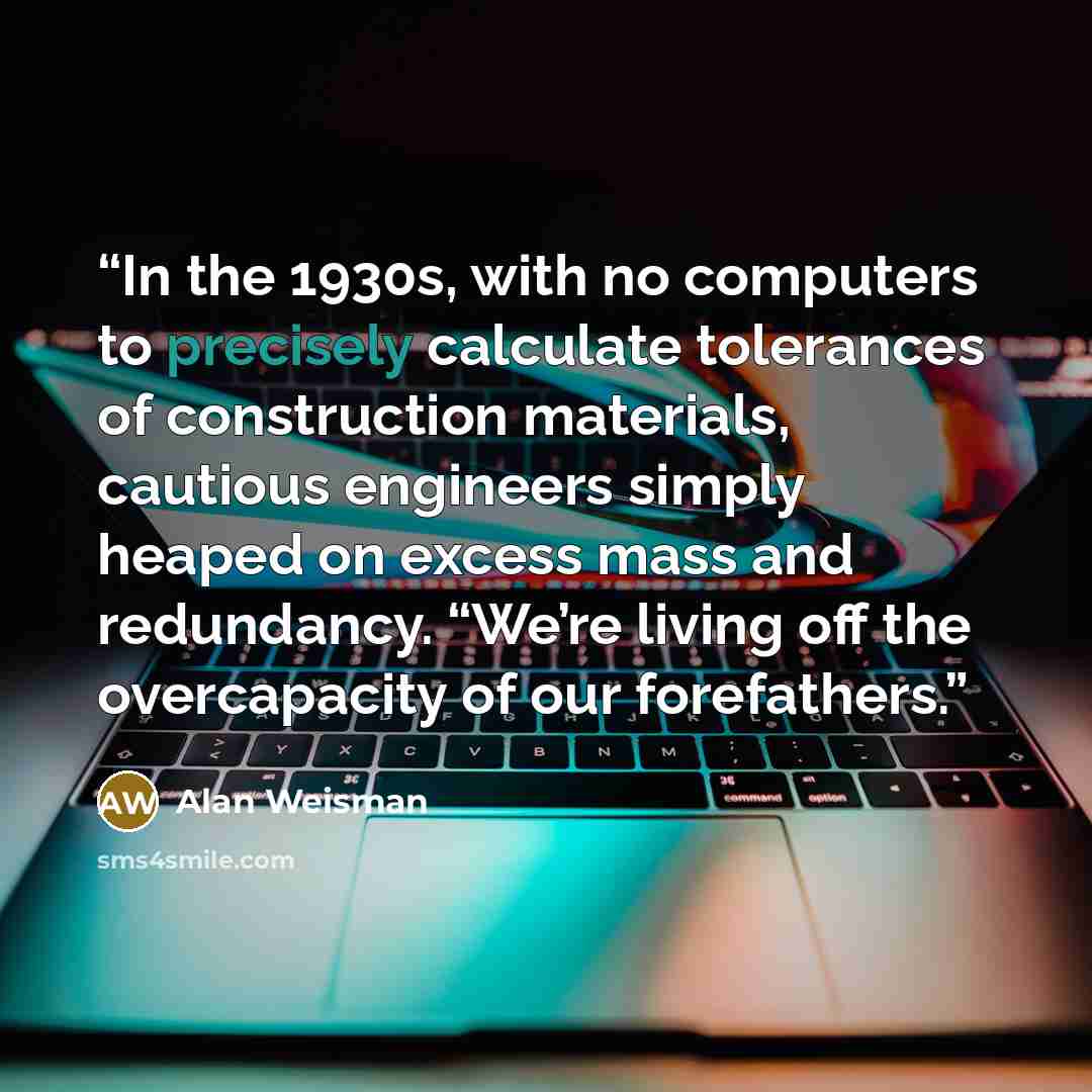 “In the 1930s, with no computers to precisely calculate tolerances of construction materials, cautious engineers simply heaped on excess mass and redundancy. “We’re living off the overcapacity of our forefathers.” quote by Alan Weisman