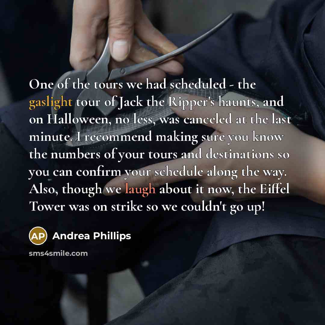 “One of the tours we had scheduled - the gaslight tour of Jack the Ripper's haunts, and on Halloween, no less, was canceled at the last minute. I recommend making sure you know the numbers of your tours and destinations so you can confirm your schedule along the way. Also, though we laugh about it…” quote by Andrea Phillips