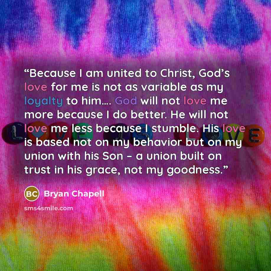 “Because I am united to Christ, God’s love for me is not as variable as my loyalty to him…. God will not love me more because I do better. He will not love me less because I stumble. His love is based not on my behavior but on my union with his Son – a union built on trust in his grace, not my…” quote by Bryan Chapell