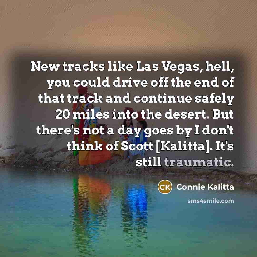 “New tracks like Las Vegas, hell, you could drive off the end of that track and continue safely 20 miles into the desert. But there's not a day goes by I don't think of Scott [Kalitta]. It's still traumatic.” quote by Connie Kalitta