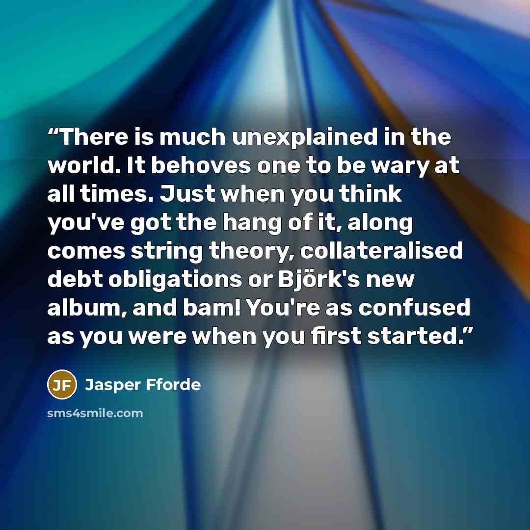 “There is much unexplained in the world. It behoves one to be wary at all times. Just when you think you've got the hang of it, along comes string theory, collateralised debt obligations or Björk's new album, and bam! You're as confused as you were when you first started.” quote by Jasper Fforde