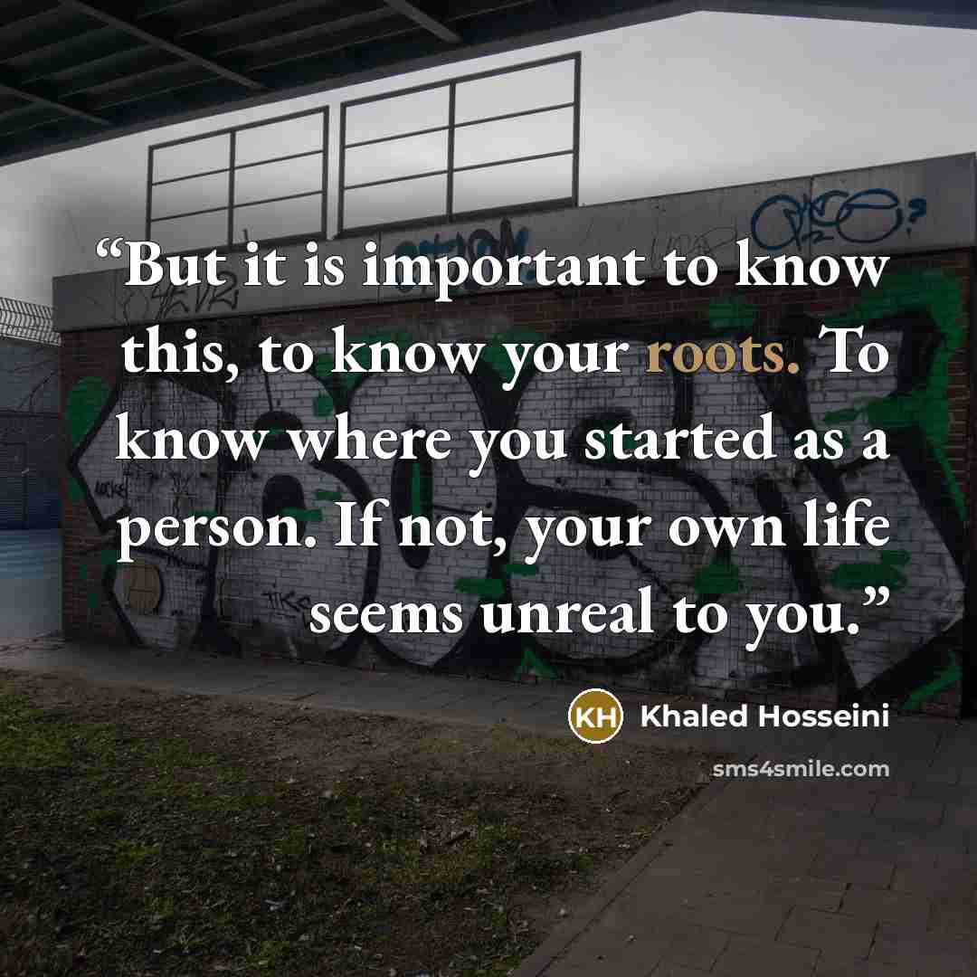 “But it is important to know this, to know your roots. To know where you started as a person. If not, your own life seems unreal to you.” quote by Khaled Hosseini