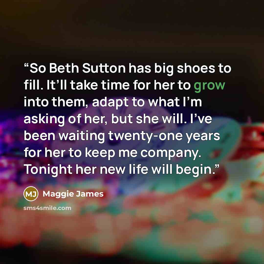 “So Beth Sutton has big shoes to fill. It’ll take time for her to grow into them, adapt to what I’m asking of her, but she will. I’ve been waiting twenty-one years for her to keep me company. Tonight her new life will begin.” quote by Maggie James