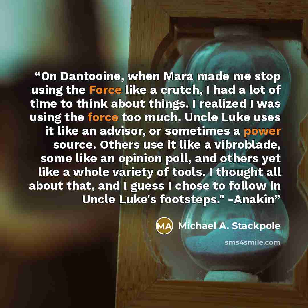 “On Dantooine, when Mara made me stop using the Force like a crutch, I had a lot of time to think about things. I realized I was using the force too much. Uncle Luke uses it like an advisor, or sometimes a power source. Others use it like a vibroblade, some like an opinion poll, and others yet like…” quote by Michael A. Stackpole