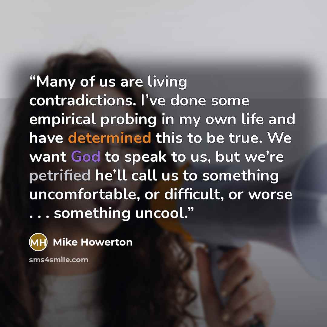 “Many of us are living contradictions. I’ve done some empirical probing in my own life and have determined this to be true. We want God to speak to us, but we’re petrified he’ll call us to something uncomfortable, or difficult, or worse . . . something uncool.” quote by Mike Howerton