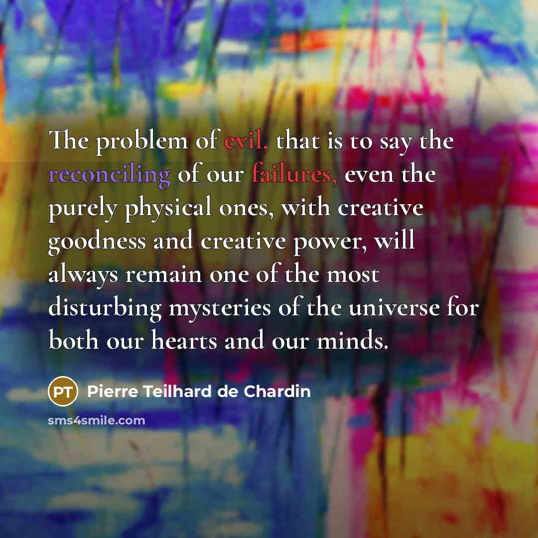 “The problem of evil, that is to say the reconciling of our failures, even the purely physical ones, with creative goodness and creative power, will always remain one of the most disturbing mysteries of the universe for both our hearts and our minds.” quote by Pierre Teilhard de Chardin