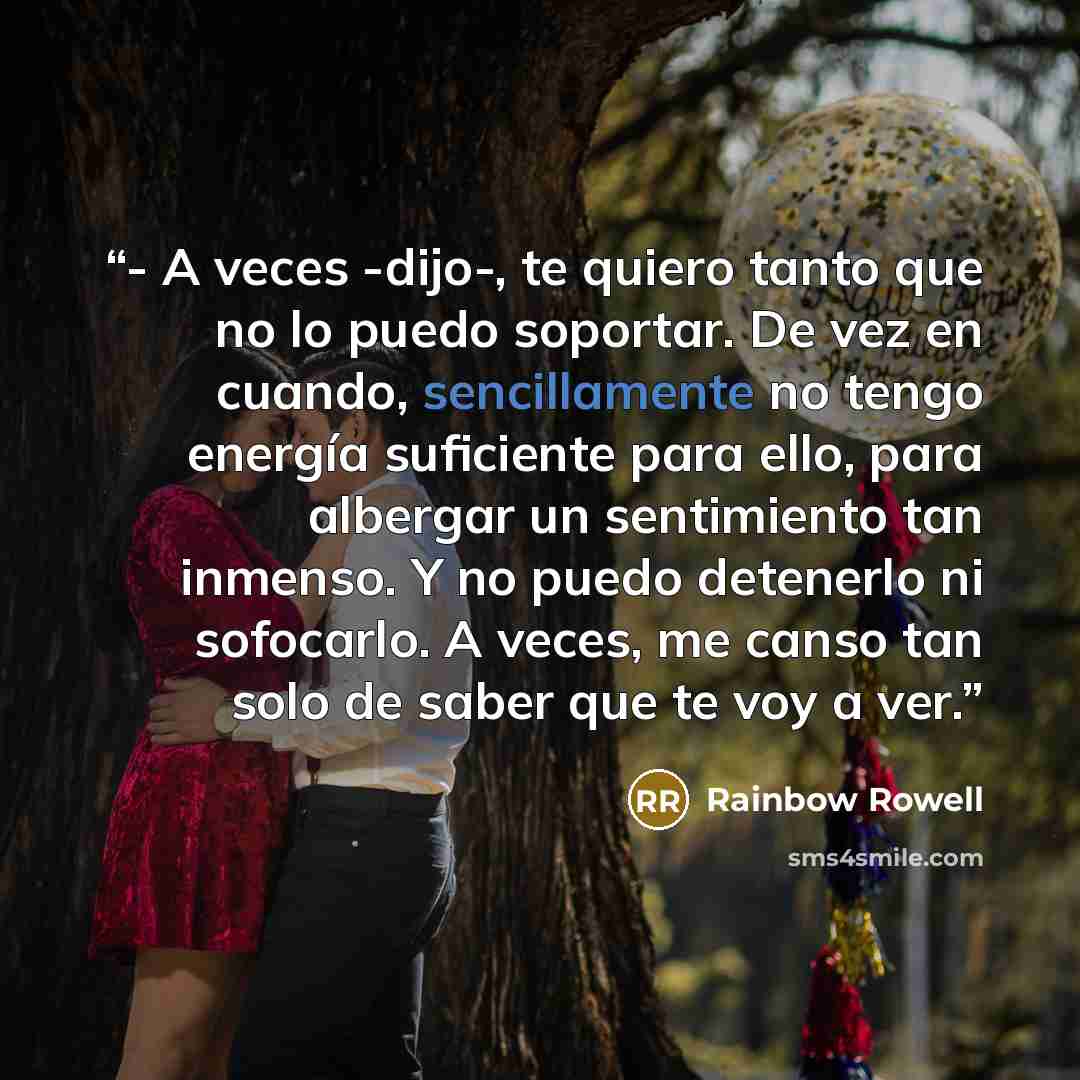 “- A veces -dijo-, te quiero tanto que no lo puedo soportar. De vez en cuando, sencillamente no tengo energía suficiente para ello, para albergar un sentimiento tan inmenso. Y no puedo detenerlo ni sofocarlo. A veces, me canso tan solo de saber que te voy a ver.” quote by Rainbow Rowell