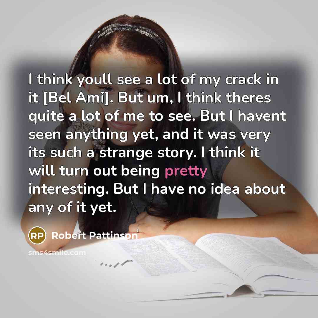 “I think youll see a lot of my crack in it [Bel Ami]. But um, I think theres quite a lot of me to see. But I havent seen anything yet, and it was very its such a strange story. I think it will turn out being pretty interesting. But I have no idea about any of it yet.” quote by Robert Pattinson