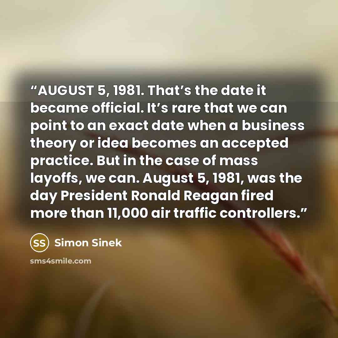 “AUGUST 5, 1981. That’s the date it became official. It’s rare that we can point to an exact date when a business theory or idea becomes an accepted practice. But in the case of mass layoffs, we can. August 5, 1981, was the day President Ronald Reagan fired more than 11,000 air traffic controllers.” quote by Simon Sinek