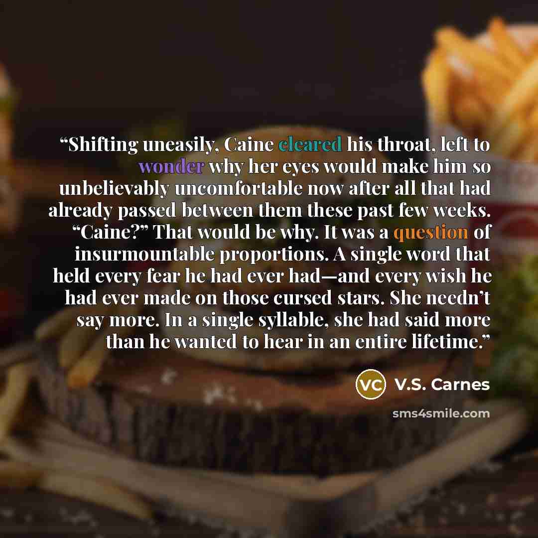 “Shifting uneasily, Caine cleared his throat, left to wonder why her eyes would make him so unbelievably uncomfortable now after all that had already passed between them these past few weeks. “Caine?” That would be why. It was a question of insurmountable proportions. A single word that held every…” quote by V.S. Carnes