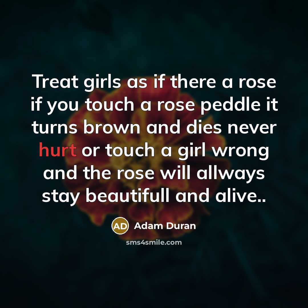 “Treat girls as if there a rose if you touch a rose peddle it turns brown and dies never hurt or touch a girl wrong and the rose will allways stay beautifull and alive..” quote by Adam Duran