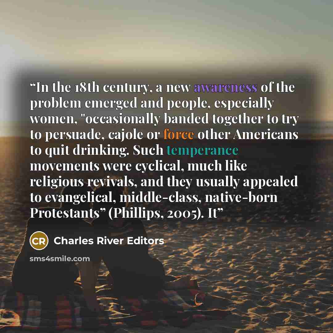 “In the 18th century, a new awareness of the problem emerged and people, especially women, "occasionally banded together to try to persuade, cajole or force other Americans to quit drinking. Such temperance movements were cyclical, much like religious revivals, and they usually appealed to…” quote by Charles River Editors