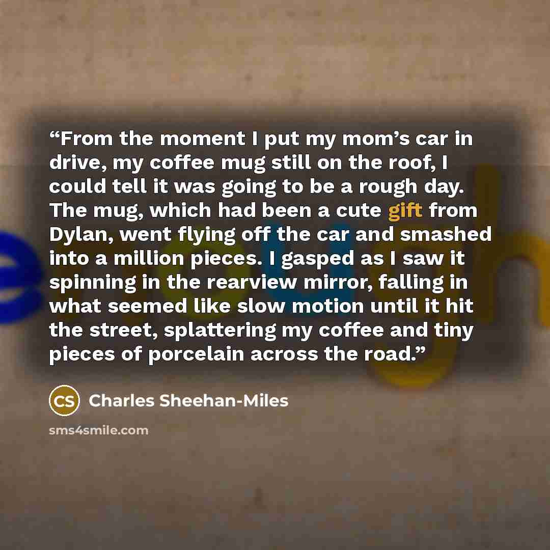 “From the moment I put my mom’s car in drive, my coffee mug still on the roof, I could tell it was going to be a rough day. The mug, which had been a cute gift from Dylan, went flying off the car and smashed into a million pieces. I gasped as I saw it spinning in the rearview mirror, falling in…” quote by Charles Sheehan-Miles