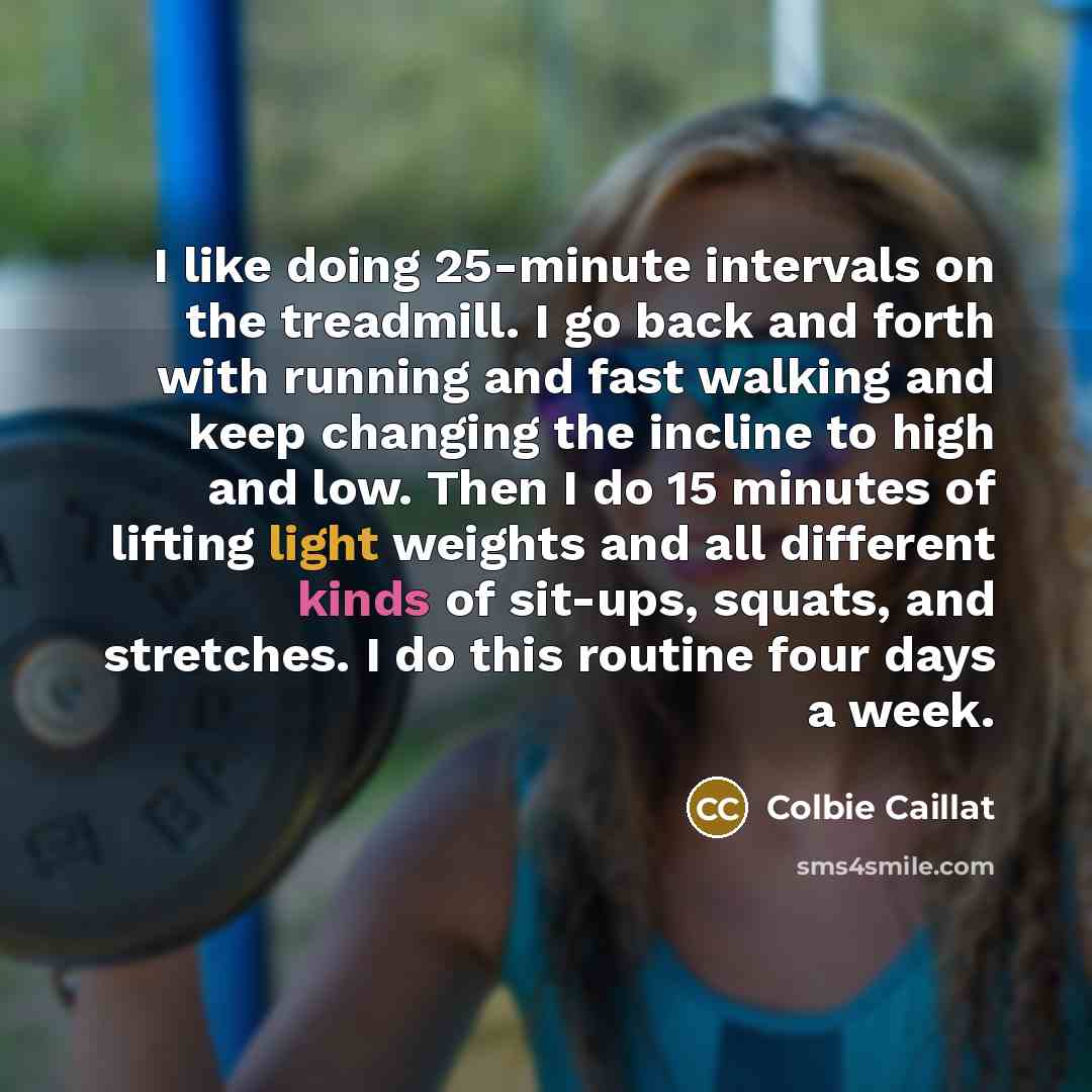 “I like doing 25-minute intervals on the treadmill. I go back and forth with running and fast walking and keep changing the incline to high and low. Then I do 15 minutes of lifting light weights and all different kinds of sit-ups, squats, and stretches. I do this routine four days a week.” quote by Colbie Caillat