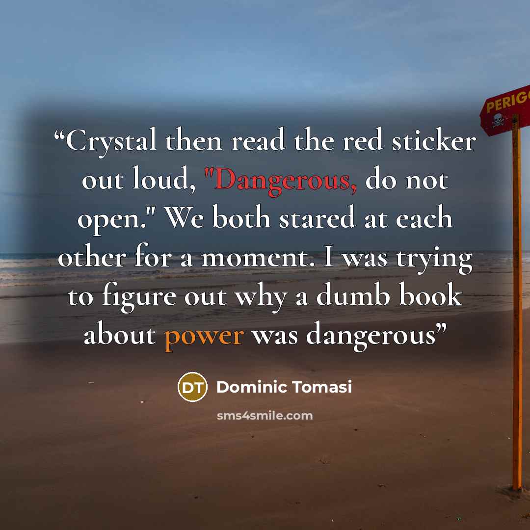 “Crystal then read the red sticker out loud, "Dangerous, do not open." We both stared at each other for a moment. I was trying to figure out why a dumb book about power was dangerous” quote by Dominic Tomasi
