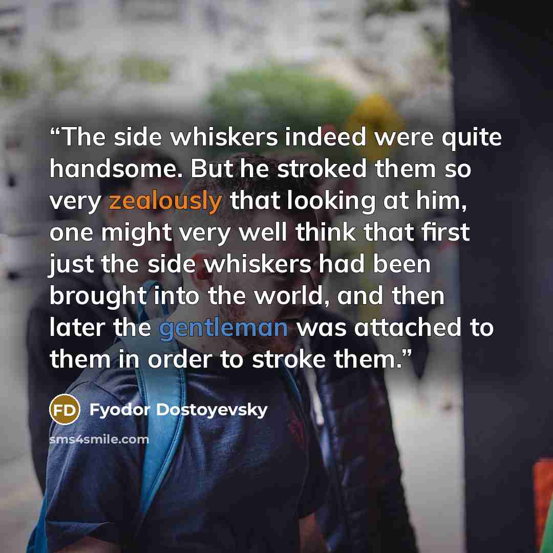 “The side whiskers indeed were quite handsome. But he stroked them so very zealously that looking at him, one might very well think that first just the side whiskers had been brought into the world, and then later the gentleman was attached to them in order to stroke them.” quote by Fyodor Dostoyevsky