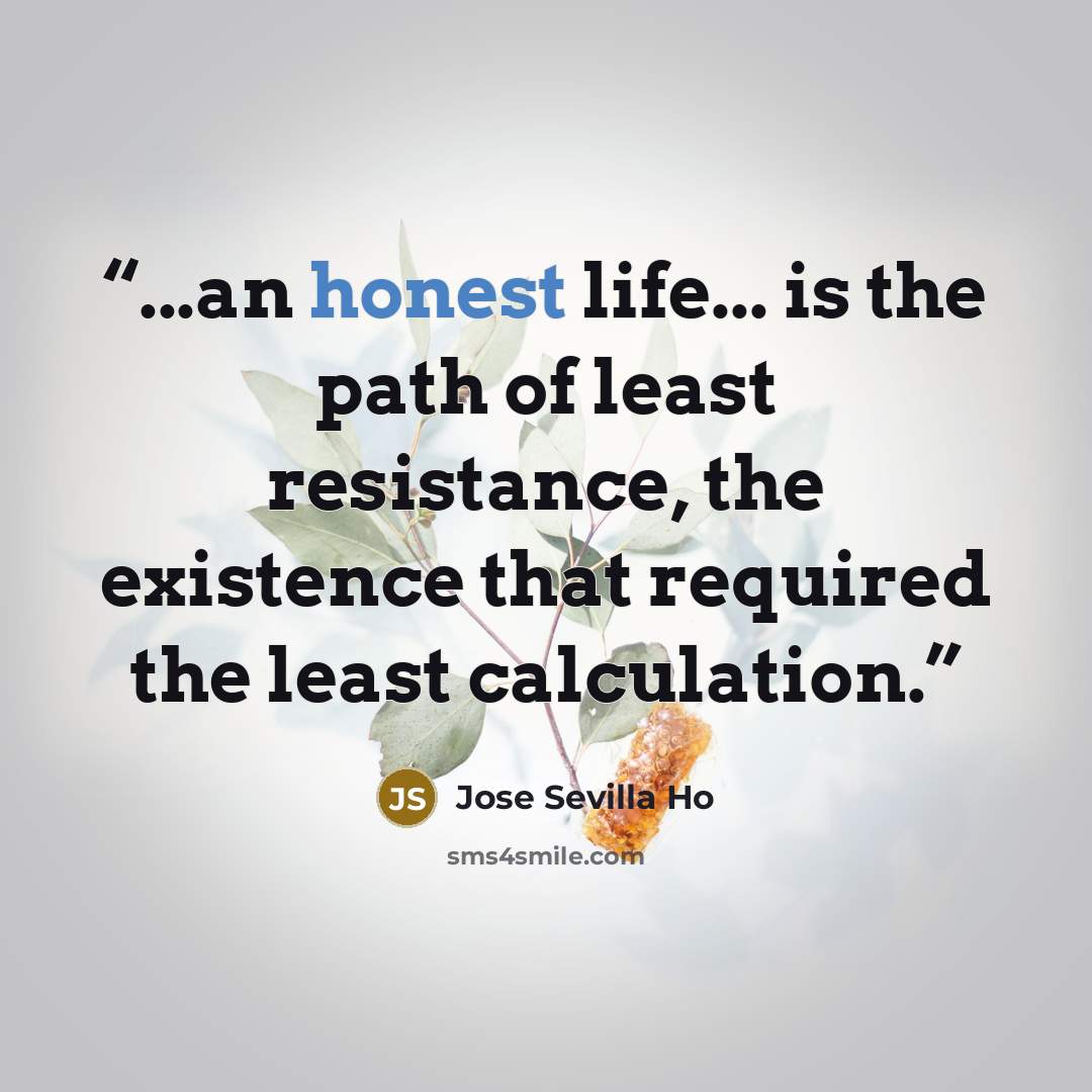 “...an honest life... is the path of least resistance, the existence that required the least calculation.” quote by Jose Sevilla Ho