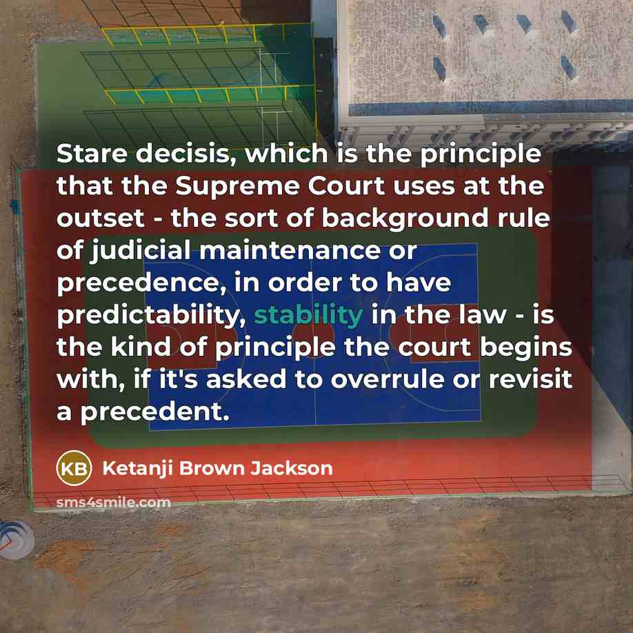 “Stare decisis, which is the principle that the Supreme Court uses at the outset - the sort of background rule of judicial maintenance or precedence, in order to have predictability, stability in the law - is the kind of principle the court begins with, if it's asked to overrule or revisit a…” quote by Ketanji Brown Jackson