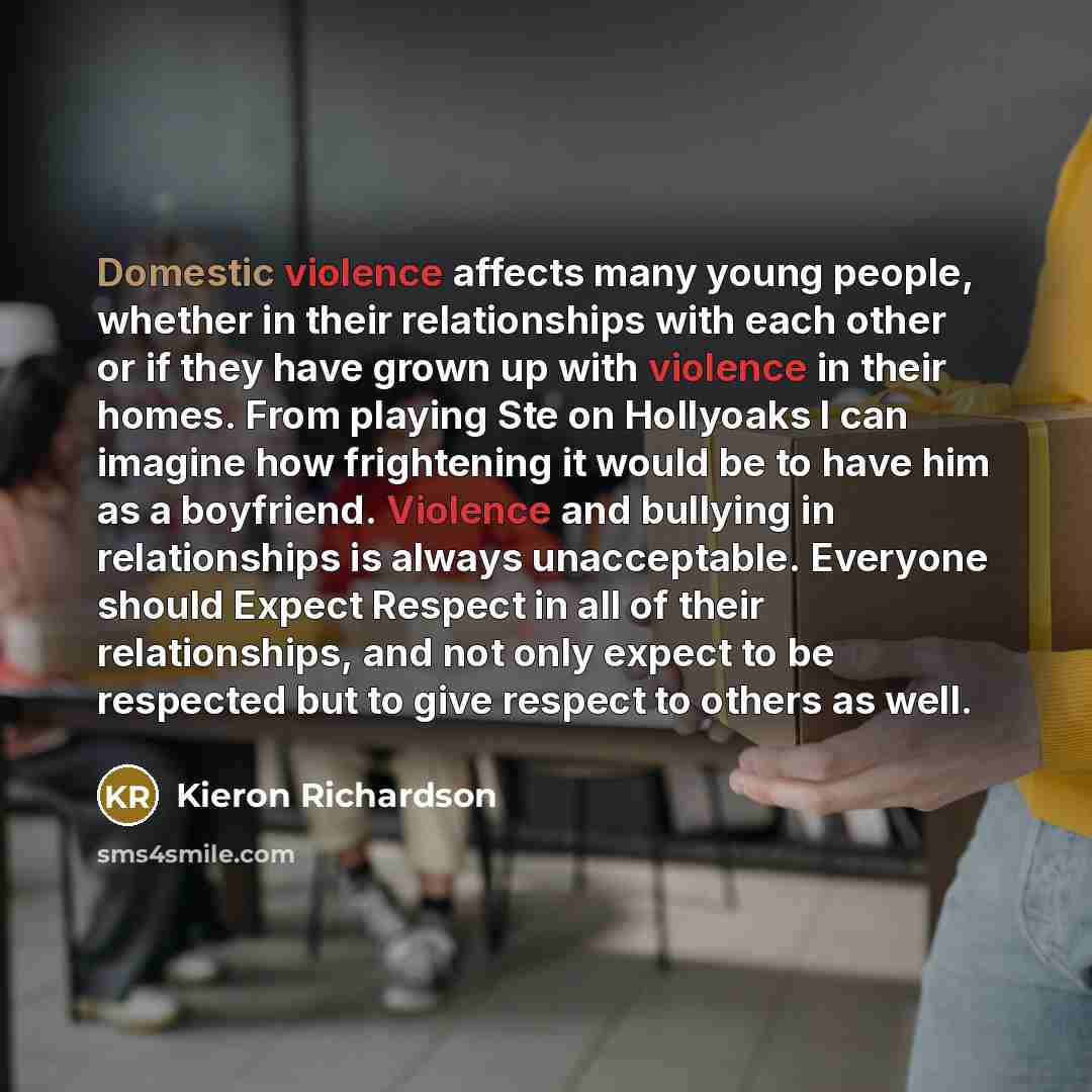 “Domestic violence affects many young people, whether in their relationships with each other or if they have grown up with violence in their homes. From playing Ste on Hollyoaks I can imagine how frightening it would be to have him as a boyfriend. Violence and bullying in relationships is always…” quote by Kieron Richardson