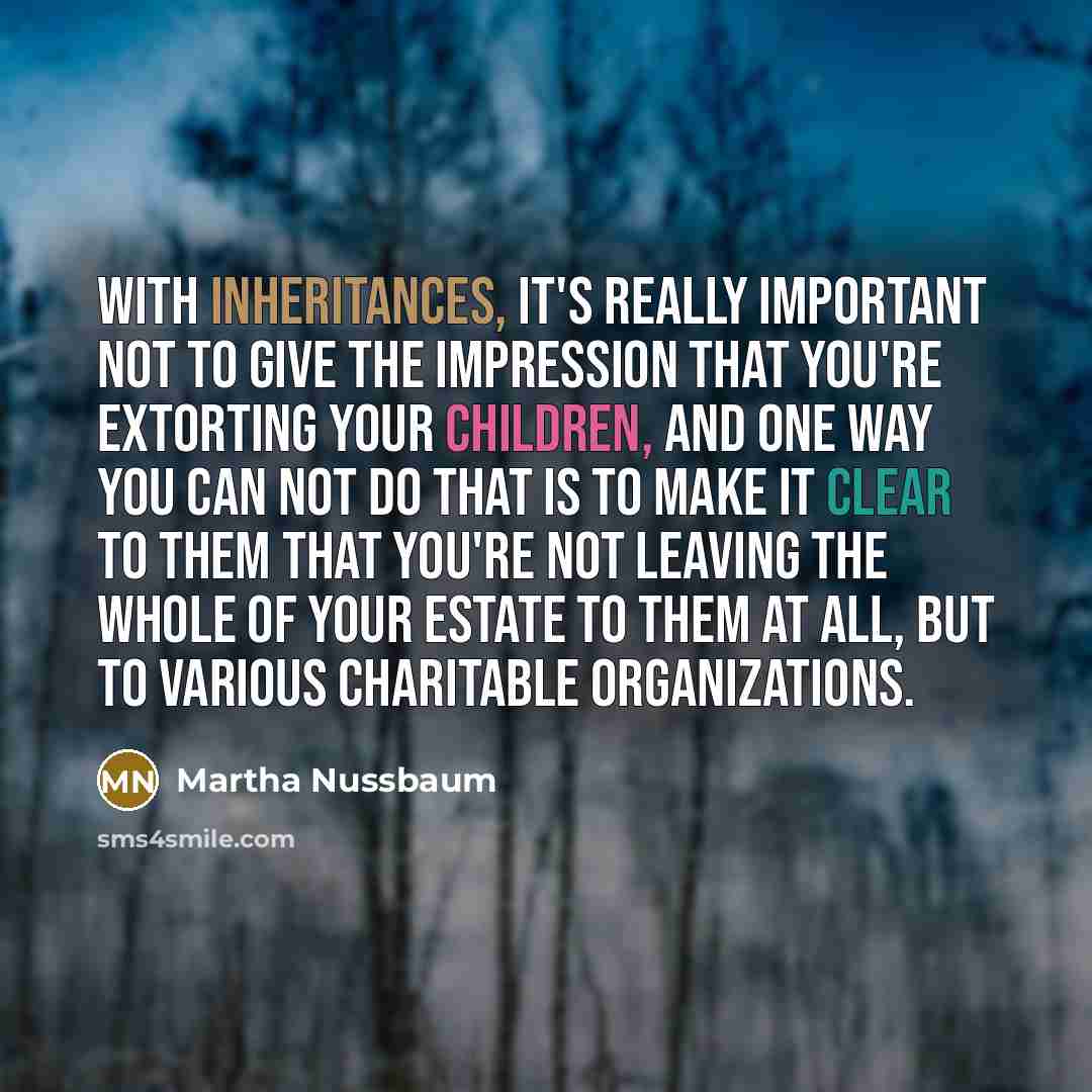 “With inheritances, it's really important not to give the impression that you're extorting your children, and one way you can not do that is to make it clear to them that you're not leaving the whole of your estate to them at all, but to various charitable organizations.” quote by Martha Nussbaum
