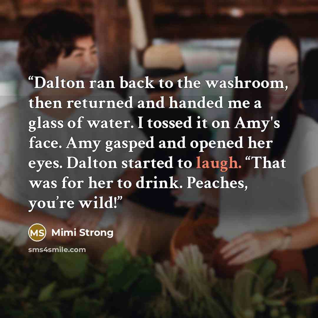 “Dalton ran back to the washroom, then returned and handed me a glass of water. I tossed it on Amy's face. Amy gasped and opened her eyes. Dalton started to laugh. “That was for her to drink. Peaches, you’re wild!” quote by Mimi Strong